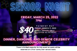 Senior Night. Friday, March 25, 2022 7pm/ $40 Payment due Friday march 11,2022. Money orders only accepted as payment. Dinner, dancing, and senior celebrity announcments. There is limited capacity for this event so seating will be on a first come first server basis